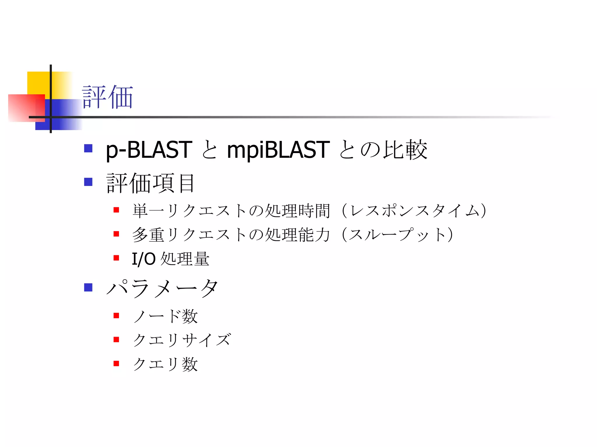 評価 p-BLAST と mpiBLAST との比較 評価項目 単一リクエストの処理時間（レスポンスタイム） 多重リクエストの処理能力（スループット） I/O 処理量 パラメータ ノード数 クエリサイズ クエリ数 