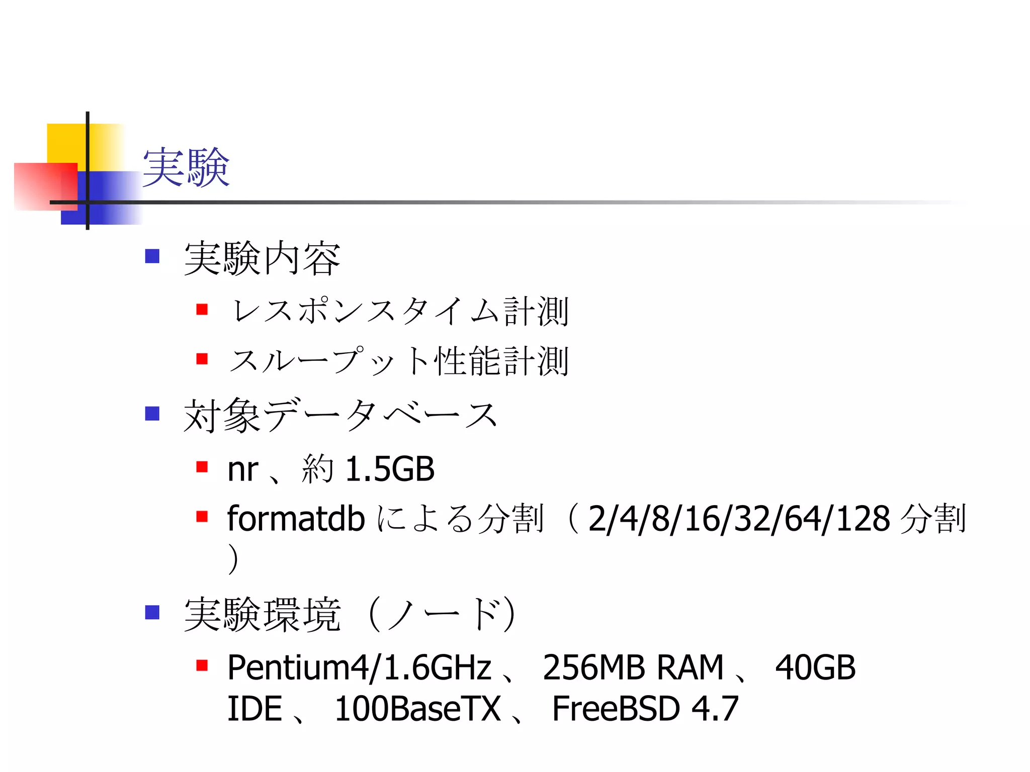 実験 実験内容 レスポンスタイム計測 スループット性能計測 対象データベース nr 、約 1.5GB formatdb による分割（ 2/4/8/16/32/64/128 分割） 実験環境（ノード） Pentium4/1.6GHz 、 256MB RAM 、 40GB IDE 、 100BaseTX 、 FreeBSD 4.7 
