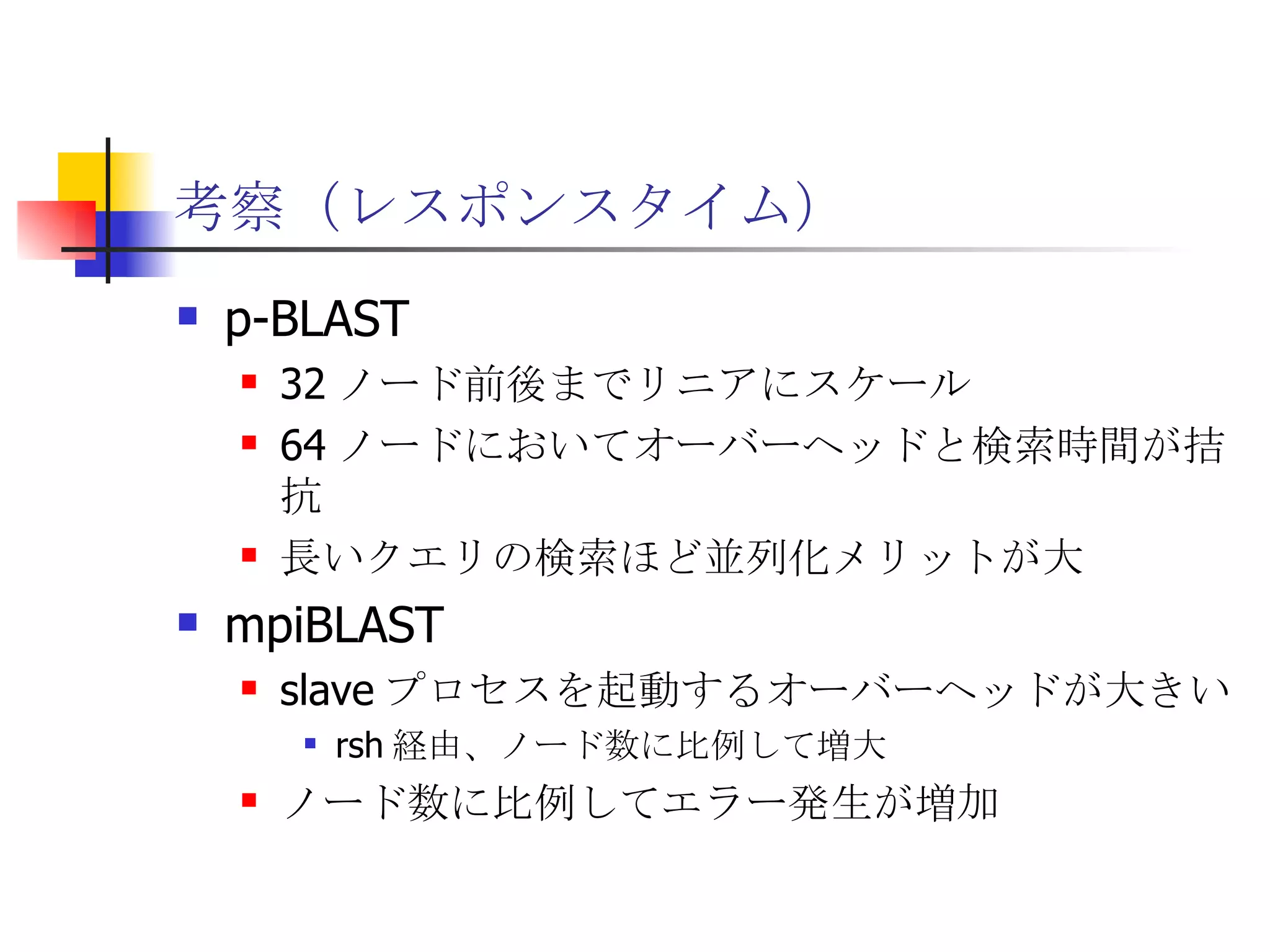 考察（レスポンスタイム） p-BLAST 32 ノード前後までリニアにスケール 64 ノードにおいてオーバーヘッドと検索時間が拮抗 長いクエリの検索ほど並列化メリットが大 mpiBLAST slave プロセスを起動するオーバーヘッドが大きい rsh 経由、ノード数に比例して増大 ノード数に比例してエラー発生が増加 