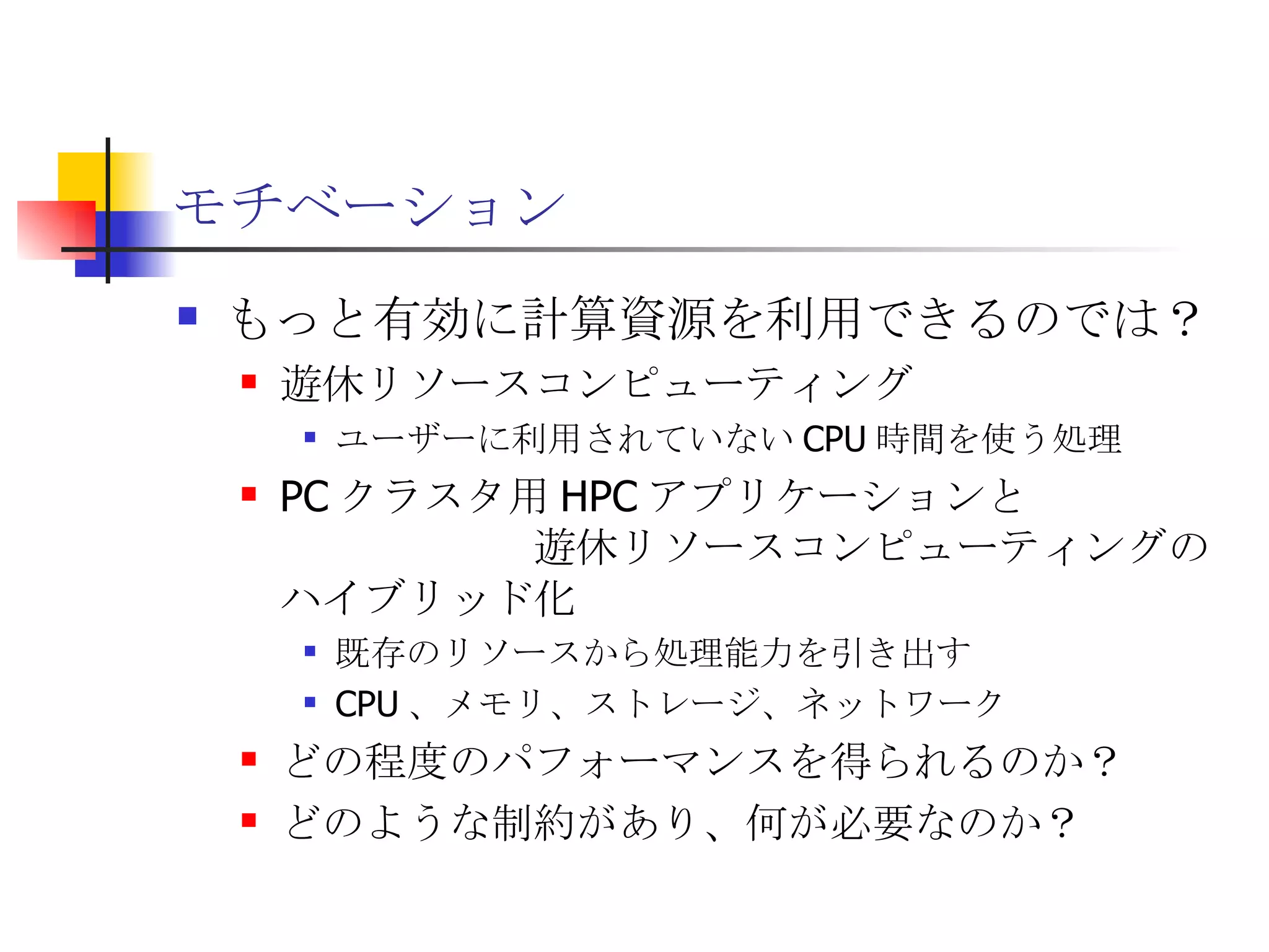 モチベーション もっと有効に計算資源を利用できるのでは？ 遊休リソースコンピューティング ユーザーに利用されていない CPU 時間を使う処理 PC クラスタ用 HPC アプリケーションと　　　　　　　　　　遊休リソースコンピューティングのハイブリッド化 既存のリソースから処理能力を引き出す CPU 、メモリ、ストレージ、ネットワーク どの程度のパフォーマンスを得られるのか？ どのような制約があり、何が必要なのか？ 