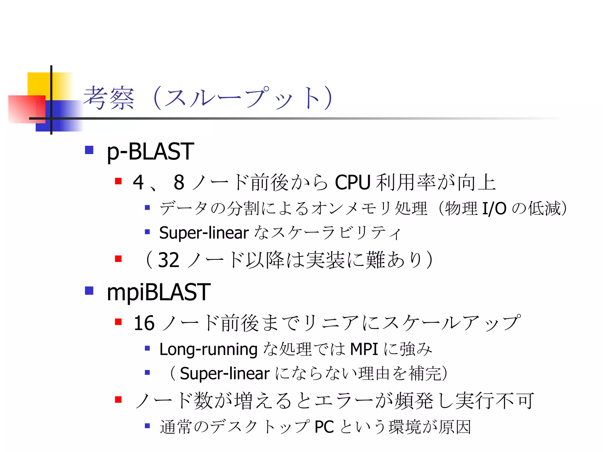 考察（スループット） p-BLAST 4 、 8 ノード前後から CPU 利用率が向上 データの分割によるオンメモリ処理（物理 I/O の低減） Super-linear なスケーラビリティ （ 32 ノード以降は実装に難あり） mpiBLAST 16 ノード前後までリニアにスケールアップ Long-running な処理では MPI に強み （ Super-linear にならない理由を補完） ノード数が増えるとエラーが頻発し実行不可 通常のデスクトップ PC という環境が原因 