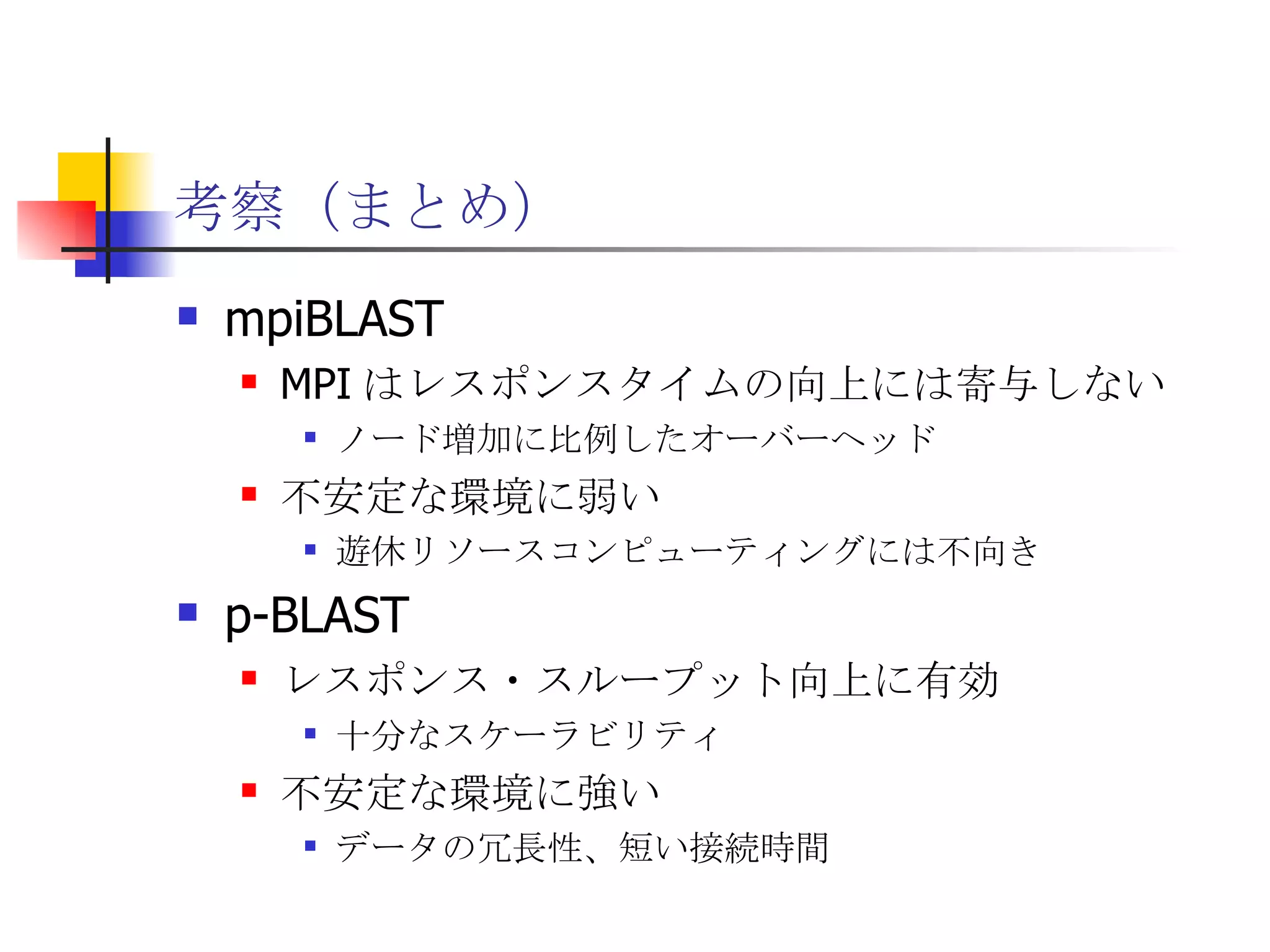 考察（まとめ） mpiBLAST MPI はレスポンスタイムの向上には寄与しない ノード増加に比例したオーバーヘッド 不安定な環境に弱い 遊休リソースコンピューティングには不向き p-BLAST レスポンス・スループット向上に有効 十分なスケーラビリティ 不安定な環境に強い データの冗長性、短い接続時間 