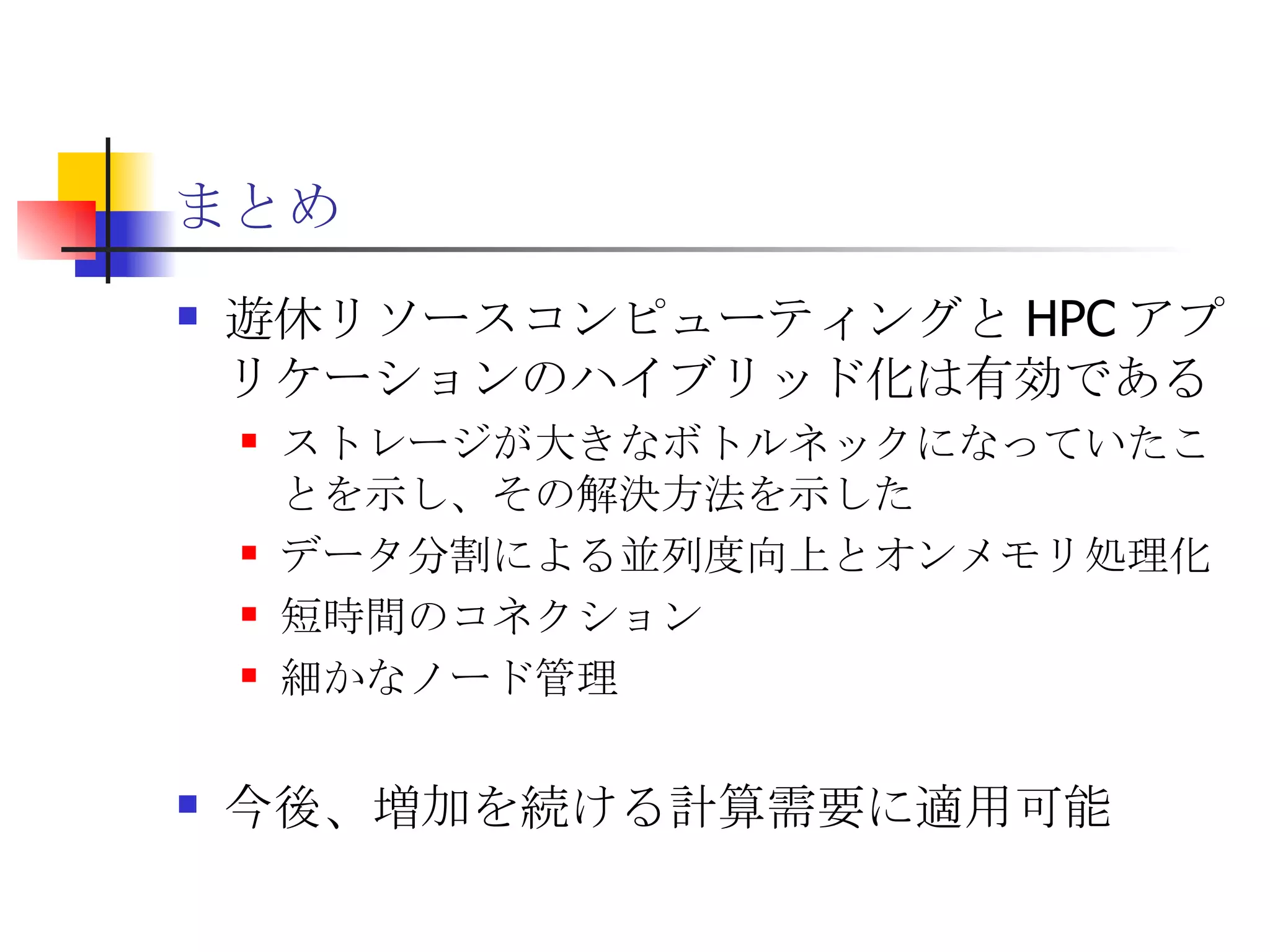 まとめ 遊休リソースコンピューティングと HPC アプリケーションのハイブリッド化は有効である ストレージが大きなボトルネックになっていたことを示し、その解決方法を示した データ分割による並列度向上とオンメモリ処理化 短時間のコネクション 細かなノード管理 今後、増加を続ける計算需要に適用可能 