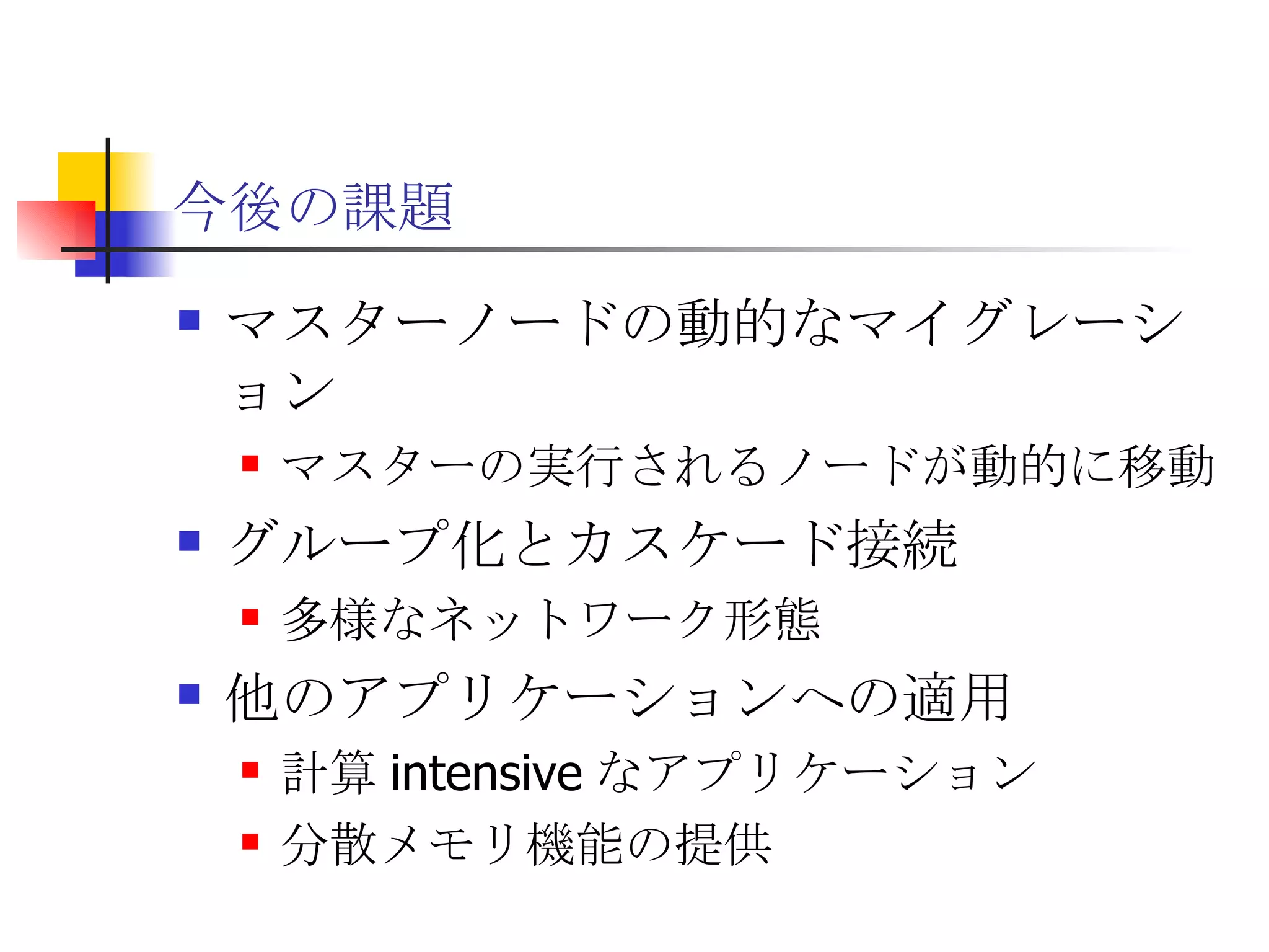 今後の課題 マスターノードの動的なマイグレーション マスターの実行されるノードが動的に移動 グループ化とカスケード接続 多様なネットワーク形態 他のアプリケーションへの適用 計算 intensive なアプリケーション 分散メモリ機能の提供 