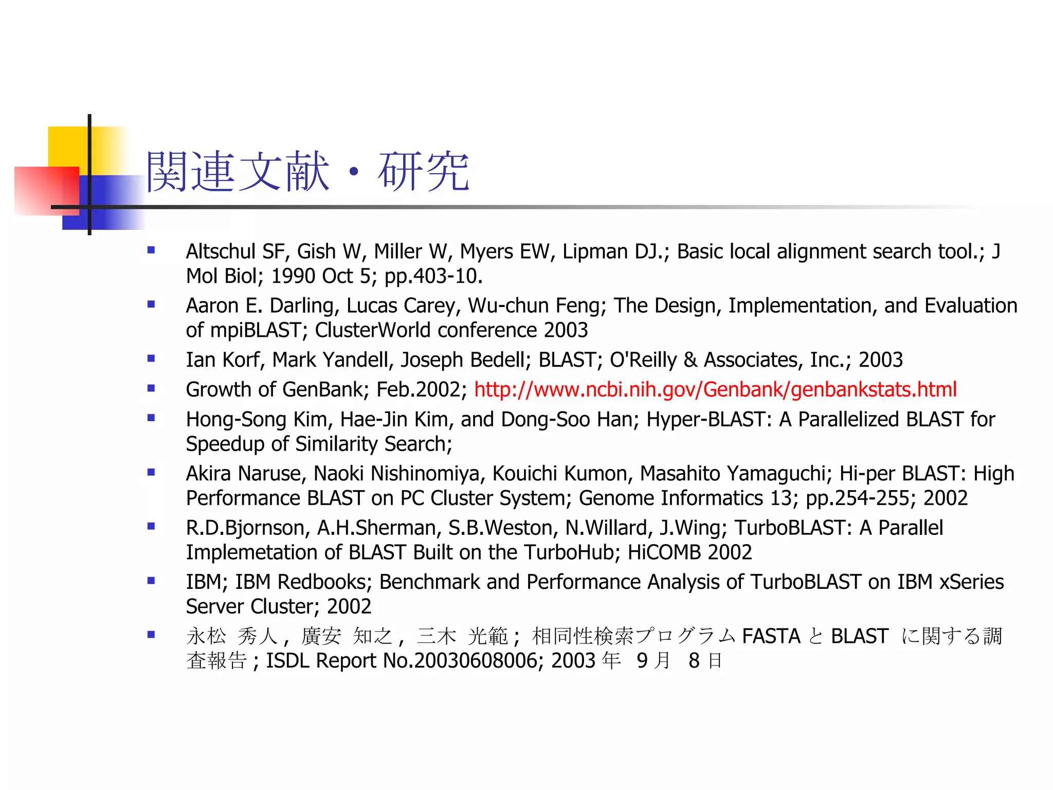関連文献・研究 Altschul SF, Gish W, Miller W, Myers EW, Lipman DJ.; Basic local alignment search tool.; J Mol Biol; 1990 Oct 5; pp.403-10. Aaron E. Darling, Lucas Carey, Wu-chun Feng; The Design, Implementation, and Evaluation of mpiBLAST; ClusterWorld conference 2003 Ian Korf, Mark Yandell, Joseph Bedell; BLAST; O'Reilly & Associates, Inc.; 2003 Growth of GenBank; Feb.2002;  http://www.ncbi.nih.gov/Genbank/genbankstats.html Hong-Song Kim, Hae-Jin Kim, and Dong-Soo Han; Hyper-BLAST: A Parallelized BLAST for Speedup of Similarity Search; Akira Naruse, Naoki Nishinomiya, Kouichi Kumon, Masahito Yamaguchi; Hi-per BLAST: High Performance BLAST on PC Cluster System; Genome Informatics 13; pp.254-255; 2002 R.D.Bjornson, A.H.Sherman, S.B.Weston, N.Willard, J.Wing; TurboBLAST: A Parallel Implemetation of BLAST Built on the TurboHub; HiCOMB 2002 IBM; IBM Redbooks; Benchmark and Performance Analysis of TurboBLAST on IBM xSeries Server Cluster; 2002 永松 秀人 ,  廣安 知之 ,  三木 光範 ;  相同性検索プログラム FASTA と BLAST  に関する調査報告 ; ISDL Report No.20030608006; 2003 年  9 月  8 日 