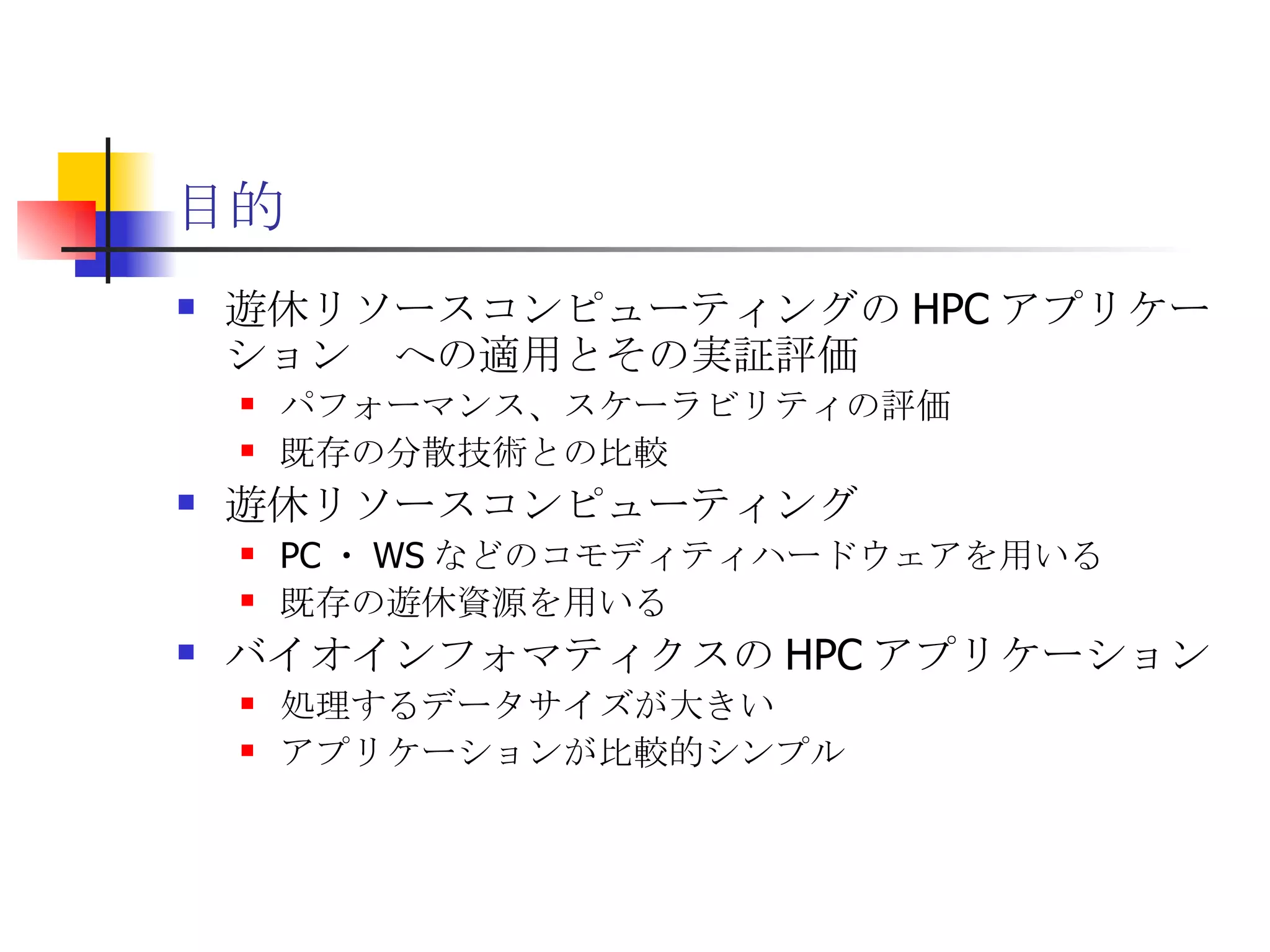 目的 遊休リソースコンピューティングの HPC アプリケーション　への適用とその実証評価 パフォーマンス、スケーラビリティの評価 既存の分散技術との比較 遊休リソースコンピューティング PC ・ WS などのコモディティハードウェアを用いる 既存の遊休資源を用いる バイオインフォマティクスの HPC アプリケーション 処理するデータサイズが大きい アプリケーションが比較的シンプル 