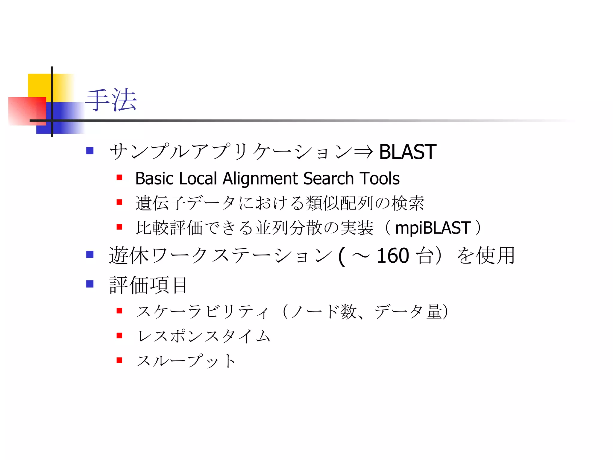 手法 サンプルアプリケーション⇒ BLAST Basic Local Alignment Search Tools 遺伝子データにおける類似配列の検索 比較評価できる並列分散の実装（ mpiBLAST ） 遊休ワークステーション ( ～ 160 台）を使用 評価項目 スケーラビリティ（ノード数、データ量） レスポンスタイム スループット 