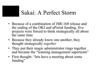 Sakai: A Perfect Storm Because of a combination of JSR-168 release and the ending of the OKI and uPortal funding, five projects were forced to think strategically all about the same time Because they already knew one another, they thought strategically  together They put their magic administrator rings together and became the “learning management superteam” First thought: “lets have a meeting about some funding” 