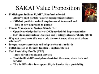SAKAI Value Proposition U Michigan, Indiana U, MIT, Stanford, uPortal All have built portals / course management systems JSR-168 portlet standard requires us all to re-tool and  look at new approach to portals Course Management System Standards Open Knowledge Initiative (OKI) needed full implementation IMS standard such as Question and Testing Interoperability (QTI) Why not coordinate this work , do the work once, share each others solutions?  Integrate across projects and adopt relevant standards Collaboration at the next frontier - implementation Tool Portability Profile (TPP) Truly portable tools and services Tools built at different places look/feel the same, share data and services This is difficult -  Interoperability is harder than portability  