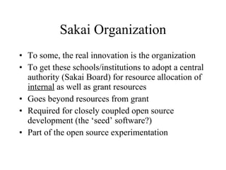 Sakai Organization To some, the real innovation is the organization To get these schools/institutions to adopt a central authority (Sakai Board) for resource allocation of  internal  as well as grant resources Goes beyond resources from grant Required for closely coupled open source development (the ‘seed’ software?) Part of the open source experimentation 