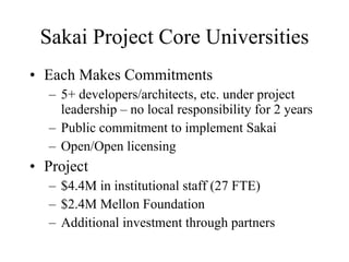 Sakai Project Core Universities Each Makes Commitments 5+ developers/architects, etc. under project leadership – no local responsibility for 2 years Public commitment to implement Sakai Open/Open licensing Project $4.4M in institutional staff (27 FTE) $2.4M Mellon Foundation Additional investment through partners 