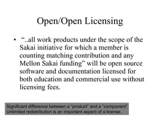 Open/Open Licensing “..all work products under the scope of the Sakai initiative for which a member is counting matching contribution and any Mellon Sakai funding” will be open source software and documentation licensed for both education and commercial use without licensing fees. Significant difference between a “product” and a “component” Unlimited redistribution is an important aspect of a license. 
