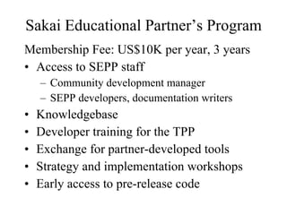 Sakai Educational Partner’s Program Membership Fee: US$10K per year, 3 years Access to SEPP staff Community development manager SEPP developers, documentation writers Knowledgebase Developer training for the TPP Exchange for partner-developed tools Strategy and implementation workshops Early access to pre-release code 