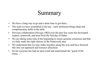Summary We have a long way to go and a short time to get there… The team we have assembled is the key - each institution brings deep and complimentary skills to the table Previous collaboration (Navigo, OKI) over the past few years has developed respect, teamwork, and trust from the first day of Sakai We are taking some time at the beginning to insure genuine consensus and that we truly make the right choices in the framework area. We understand that we may make mistakes along the way and have factored this into our approach and resource allocation. So far everyone has had an open mind and understands the “good of the many…” 