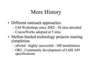 More History Different outreach approaches UM Workshops since 2002 - 30 sites attended CourseWorks adopted at 5 sites Mellon-funded technology projects nearing completion uPortal - highly successful - 300 installations OKI - Community development of LMS API specifications 