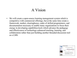 A Vision We will create a open-source learning management system which is competitive with commercial offerings, but at the same time create a framework, market, clearinghouse, cadre of skilled programmers, and documentation necessary to enable many organizations to focus their energy in developing capabilities/tools which advance the pedagogy and effectiveness of technology-enhanced teaching, learning, and collaboration rather than just building another threaded discussion tool as a LMS. 