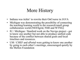 More History Indiana was itchin’ to rewrite their OnCourse in JAVA Michigan was demonstrating the possibility of connecting the teaching/learning world to the research/small group collaboration world (NEESgrid, NMI and WTNG) IU / Michigan / Stanford work on the Navigo project - got to know one another but not able to produce unified code because of the conflict between shared goals and local timelines and resources. UM / CHEF and uPortal were getting to know one another by going to each other’s meetings, enocouraged quietly by the Mellon Foundation 