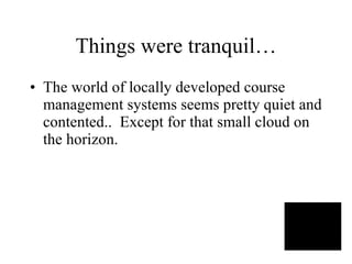 Things were tranquil… The world of locally developed course management systems seems pretty quiet and contented..  Except for that small cloud on the horizon. 