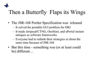 Then a Butterfly  Flaps its Wings The JSR-168 Portlet Specification was  released It solved the portable GUI problem for OKI It made Jetspeed/CTNG, OneStart, and uPortal instant antiques as software frameworks Everyone had to rethink their strategies at about the same time because of JSR-168 But this time - something was (or at least could be) different… 