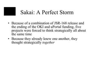 Sakai: A Perfect Storm Because of a combination of JSR-168 release and the ending of the OKI and uPortal funding, five projects were forced to think strategically all about the same time Because they already knew one another, they thought strategically  together 