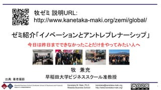 Kanetaka M. Maki, Ph.D. kanetaka@kanetaka-maki.org
Waseda Business School http://www.kanetaka-maki.org/
1
牧ゼミ 説明URL:
http://www.kanetaka-maki.org/zemi/global/
ゼミ紹介「イノベーションとアントレプレナーシップ」
今日は昨日までできなかったことだけをやってみたい人へ
牧 兼充
早稲田大学ビジネススクール准教授出典: 著者撮影
 