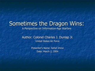 Sometimes the Dragon Wins: A Perspective on Information-Age Warfare Author: Colonel Charles J. Dunlap Jr. United States Air Force Presenter’s Name: Sohel Imroz Date: March 2, 2004 