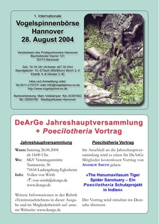 DeArGe Jahreshauptversammlung
    + Poecilotheria Vortrag
   Jahreshauptversammlung                    Poecilotheria Vortrag
Wann: Samstag 26.06.2004                Im Anschluß an die Jahreshauptver-
      ab 14:00 Uhr.                     sammlung wird es einen für DeArGe
Wo: SKV Vereinsgaststätte               Mit glieder kos tenlosen Vortrag von
      Tammerstr. 30                     ANDREW SMITH geben:
      71634 Ludwigsburg-Eglosheim
Info: Volker von Wirth                   »The Hanumavilasum Tiger
         von-wirth@dearge.de               Spider Sanctuary – Ein
      www.dearge.de                     Poecilotheria Schutzprojekt
                                                 in Indien«
Weitere Informationen in der Rubrik
»Vereinsnachrichten« in dieser Ausga-   Der Vortrag wird simultan ins Deut-
be und im Mitgliederbereich auf unse-   sche übersetzt.
rer Webseite: www.dearge.de
 