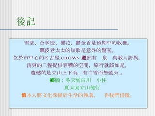 後記 雪壁、合掌造、櫻花、鬱金香是預期中的收穫。 礪波老太太的短歌是意外的驚喜。 位於市中心的名古屋 CROWN 竟然有溫泉，真教人訝異。 清爽的三餐提供零嘴的空間，旅行就該如是。 遺憾的是立山上下雨，有白雪而無藍天 。 心願：冬天到白川鄉小住 夏天到立山健行 日本人將文化深植於生活的執著，值得我們借鏡。 