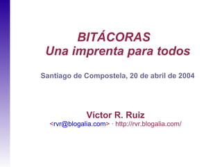 BITÁCORAS
 Una imprenta para todos
Santiago de Compostela, 20 de abril de 2004




              Víctor R. Ruiz
  <rvr@blogalia.com> · http://rvr.blogalia.com/
 