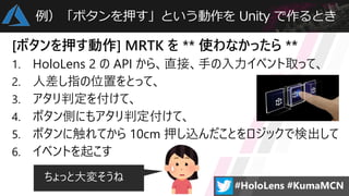 例）「ボタンを押す」という動作を Unity で作るとき
[ボタンを押す動作] MRTK を ** 使わなかったら **
1. HoloLens 2 の API から、直接、手の入力イベント取って、
2. 人差し指の位置をとって、
3. アタリ判定を付けて、
4. ボタン側にもアタリ判定付けて、
5. ボタンに触れてから 10cm 押し込んだことをロジックで検出して
6. イベントを起こす
ちょっと大変そうね
 