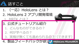 1. （一応）HoloLens とは？
2. HoloLens 2 アプリ開発環境
1. MRTK とは？
3. 公式チュートリアル紹介
1. どんなものができるの？
2. 何が学べるの？
3. 実機が無くても進められるの？（できます）
4. 製品フィードバックが欲しい
話すこと
 