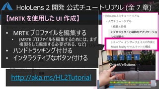 http://aka.ms/HL2Tutorial
【MRTK を使用した UI 作成】
• MRTK プロファイルを編集する
• (MRTK プロファイルを編集するためには、まず
複製をして編集する必要がある、など)
• ハンドトラッキング付ける
• インタラクティブなボタン付ける
HoloLens 2 開発 公式チュートリアル (全 7 章)
 