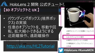 HoloLens 2 開発 公式チュートリアル (全 7 章)
http://aka.ms/HL2Tutorial
【3D オブジェクトと UX 】
• バウンディングボックス (境界ボッ
クス) の実装
• 任意のオブジェクトを、移動や回
転、拡大縮小できるようにする
• 近距離操作、遠距離操作
 