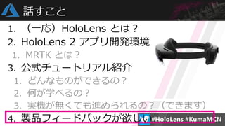 1. （一応）HoloLens とは？
2. HoloLens 2 アプリ開発環境
1. MRTK とは？
3. 公式チュートリアル紹介
1. どんなものができるの？
2. 何が学べるの？
3. 実機が無くても進められるの？（できます）
4. 製品フィードバックが欲しい
話すこと
 