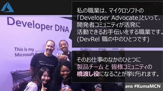 私の職業は、マイクロソフトの
「Developer Advocate」といって、
開発者コミュニティが活発に
活動できるお手伝いをする職業です。
(DevRel 職の中のひとつです)
そのお仕事のなかのひとつに
製品チーム と 皆様コミュニティの
橋渡し役になることが挙げられます。
 