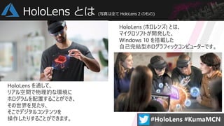 HoloLens (ホロレンズ) とは、
マイクロソフトが開発した、
Windows 10 を搭載した
自己完結型ホログラフィックコンピューターです。
HoloLens を通して、
リアル空間で物理的な環境に
ホログラムを配置することができ、
その世界を見たり、
そこでデジタルコンテンツを
操作したりすることができます。
HoloLens とは (写真は全て HoloLens 2 のもの)
 