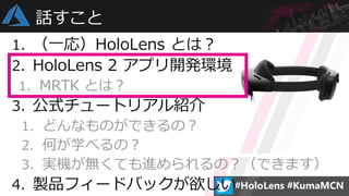 1. （一応）HoloLens とは？
2. HoloLens 2 アプリ開発環境
1. MRTK とは？
3. 公式チュートリアル紹介
1. どんなものができるの？
2. 何が学べるの？
3. 実機が無くても進められるの？（できます）
4. ...