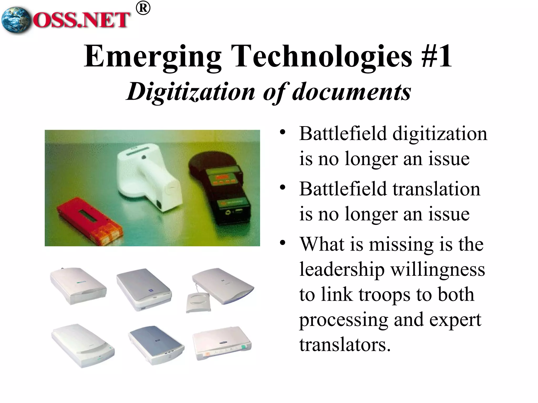 ® 
Emerging Technologies #1 
Digitization of documents 
• Battlefield digitization 
is no longer an issue 
• Battlefield translation 
is no longer an issue 
• What is missing is the 
leadership willingness 
to link troops to both 
processing and expert 
translators. 
 