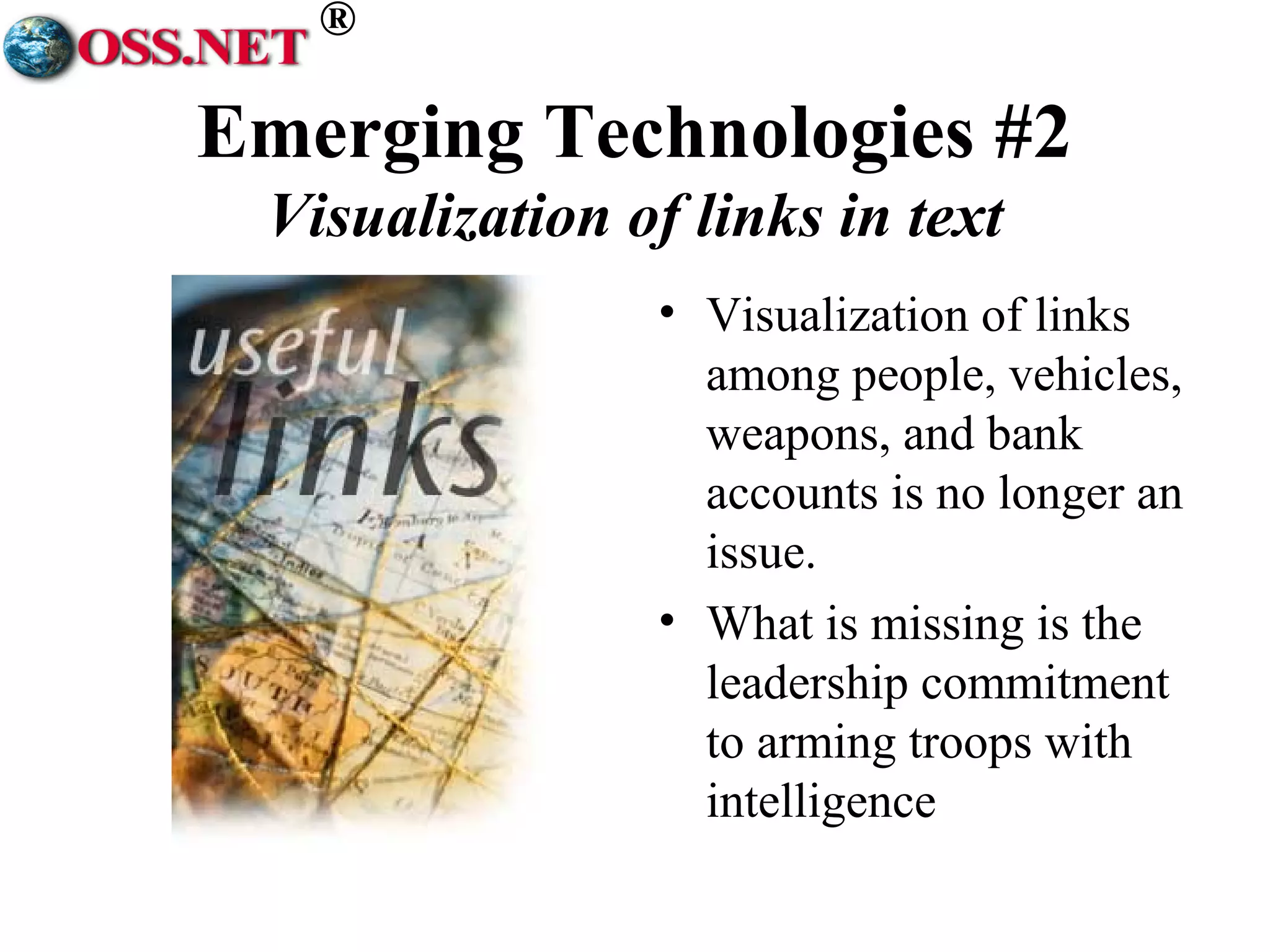 ® 
Emerging Technologies #2 
Visualization of links in text 
• Visualization of links 
among people, vehicles, 
weapons, and bank 
accounts is no longer an 
issue. 
• What is missing is the 
leadership commitment 
to arming troops with 
intelligence 
 