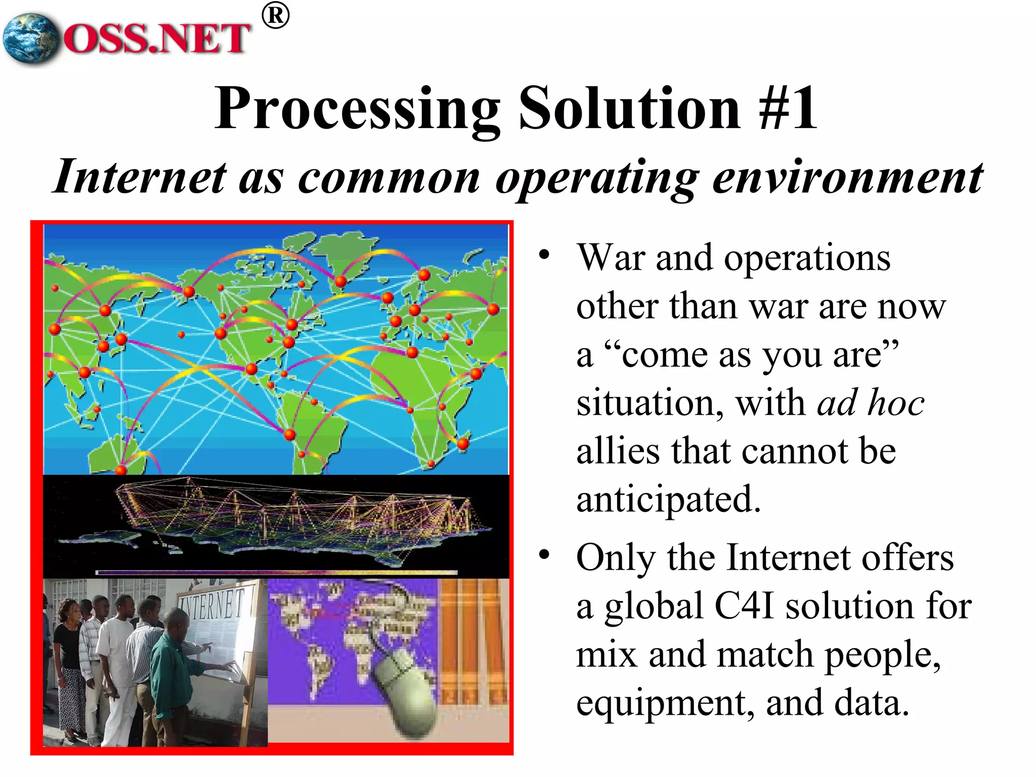 ® 
Processing Solution #1 
Internet as common operating environment 
• War and operations 
other than war are now 
a “come as you are” 
situation, with ad hoc 
allies that cannot be 
anticipated. 
• Only the Internet offers 
a global C4I solution for 
mix and match people, 
equipment, and data. 
 