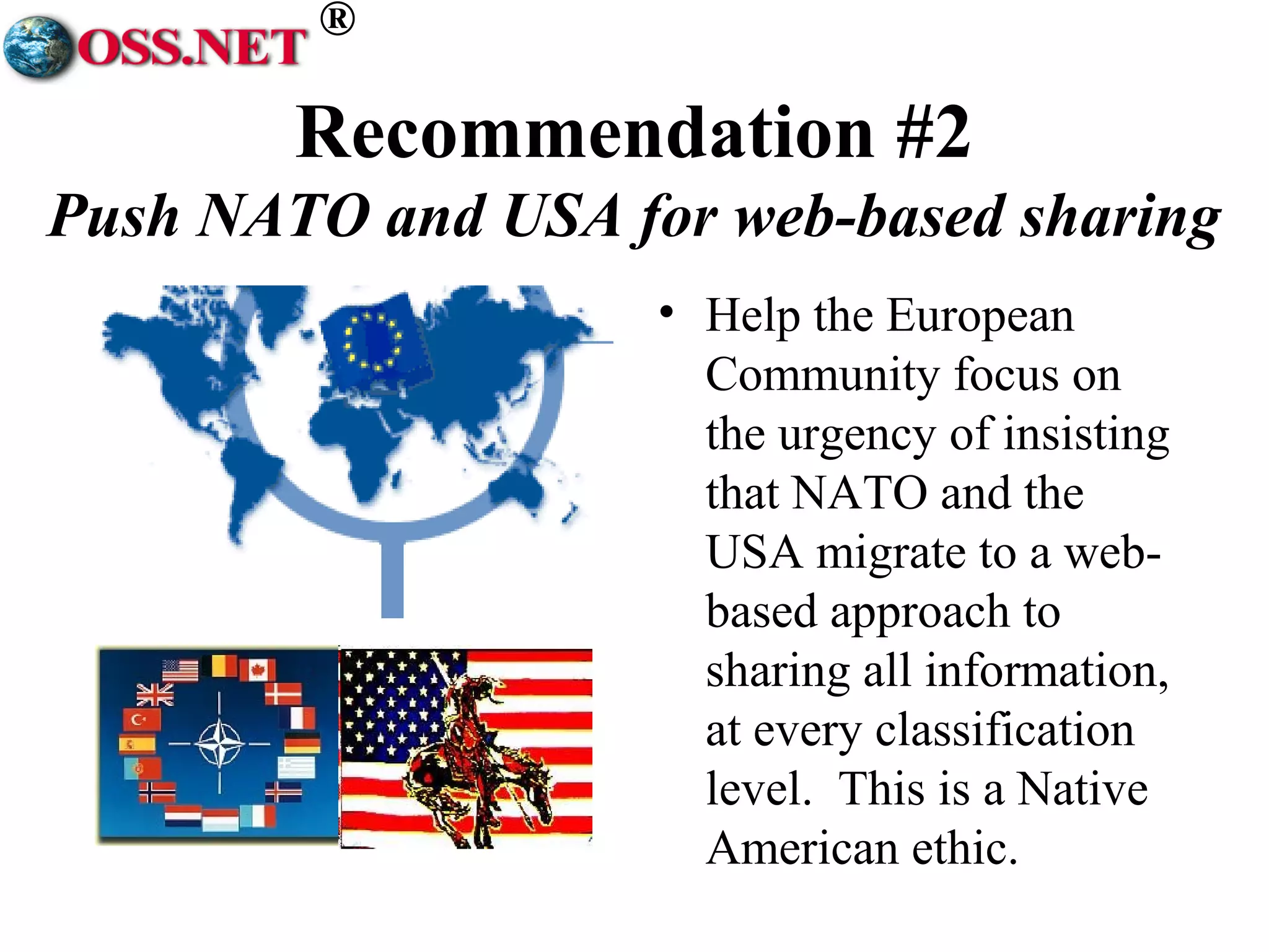 ® 
Recommendation #2 
Push NATO and USA for web-based sharing 
• Help the European 
Community focus on 
the urgency of insisting 
that NATO and the 
USA migrate to a web-based 
approach to 
sharing all information, 
at every classification 
level. This is a Native 
American ethic. 
 