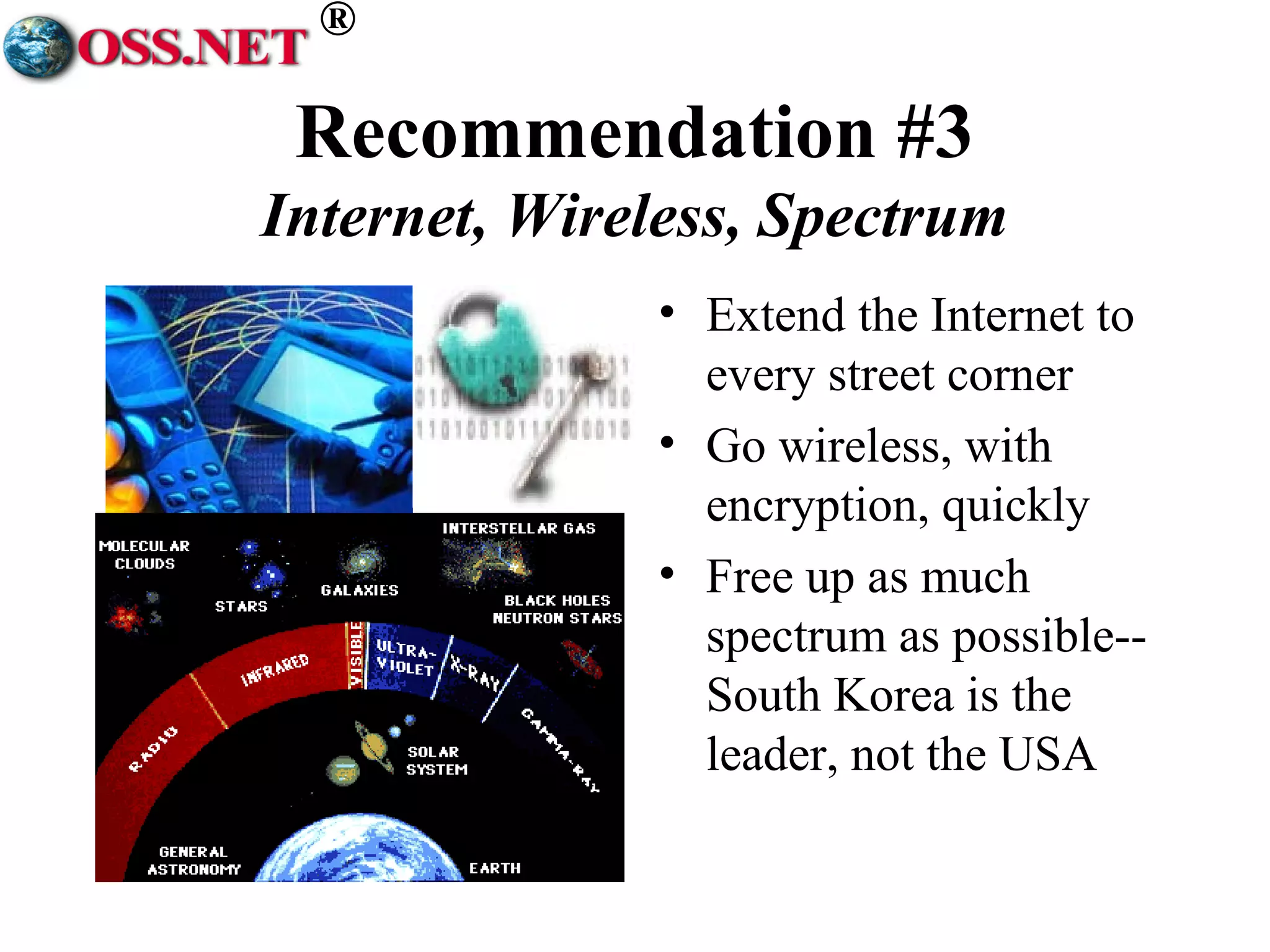 ® 
Recommendation #3 
Internet, Wireless, Spectrum 
• Extend the Internet to 
every street corner 
• Go wireless, with 
encryption, quickly 
• Free up as much 
spectrum as possible-- 
South Korea is the 
leader, not the USA 
 
