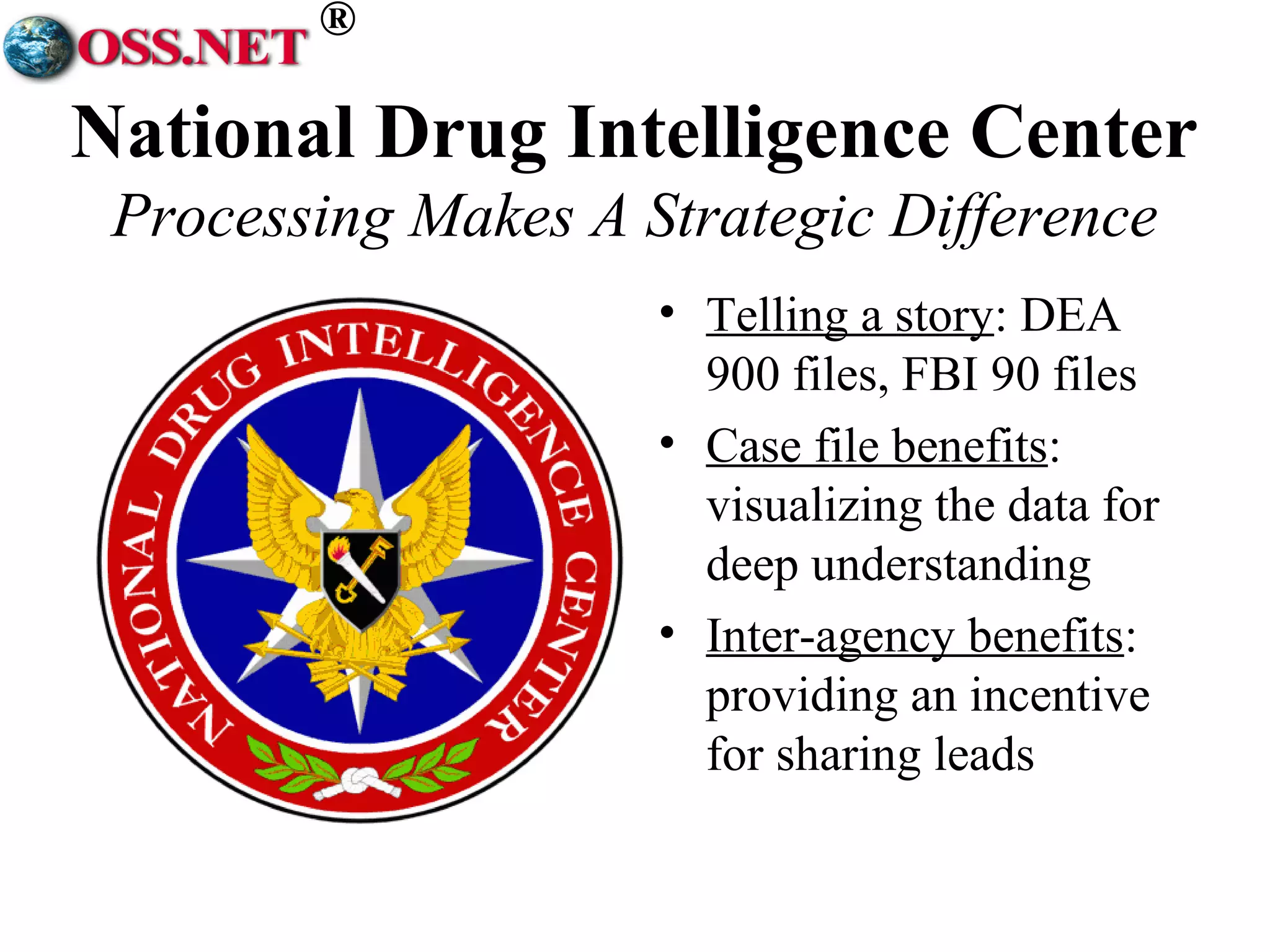 ® 
National Drug Intelligence Center 
Processing Makes A Strategic Difference 
• Telling a story: DEA 
900 files, FBI 90 files 
• Case file benefits: 
visualizing the data for 
deep understanding 
• Inter-agency benefits: 
providing an incentive 
for sharing leads 
 