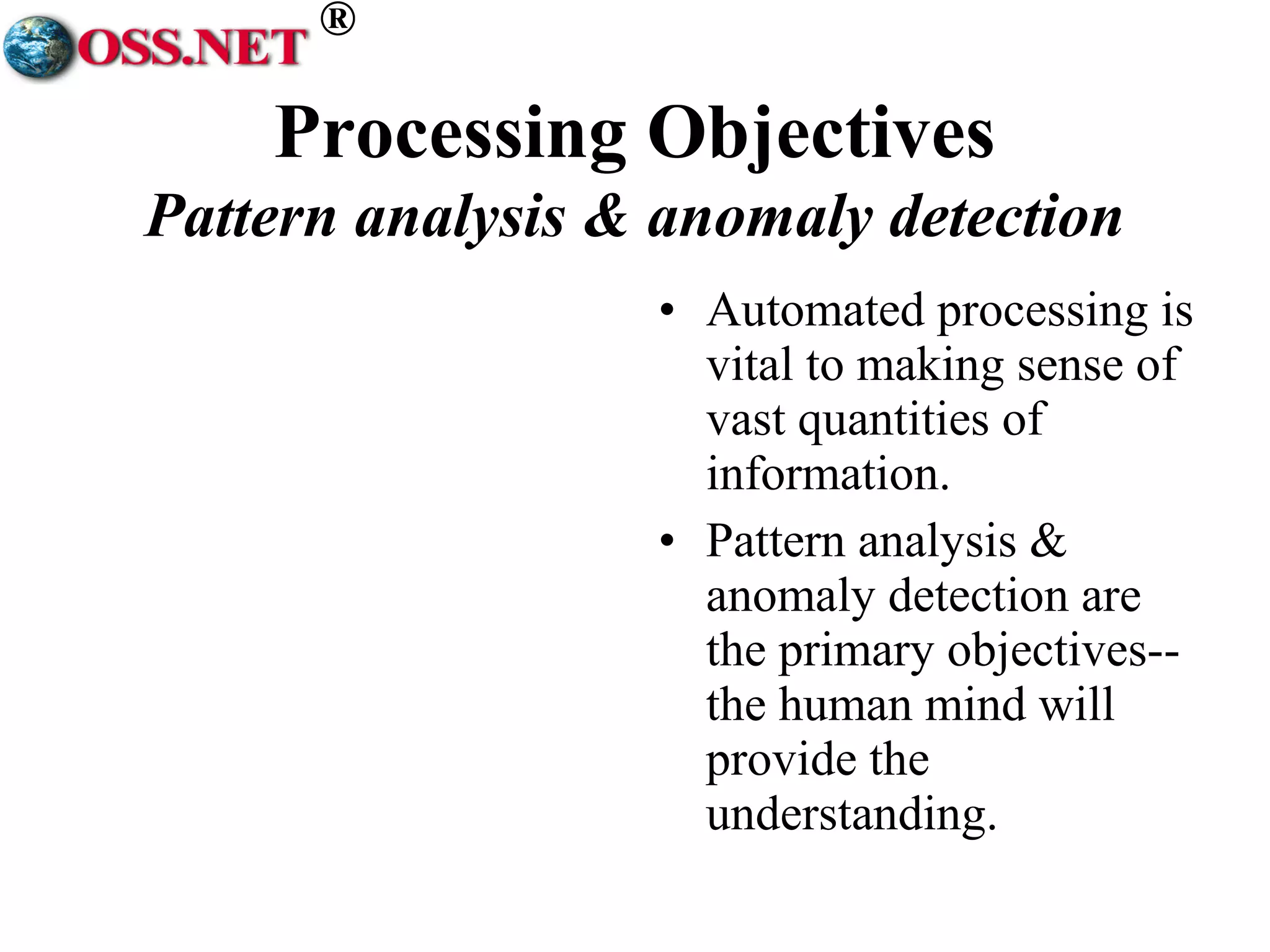 ® 
Processing Objectives 
Pattern analysis & anomaly detection 
• Automated processing is 
vital to making sense of 
vast quantities of 
information. 
• Pattern analysis & 
anomaly detection are 
the primary objectives-- 
the human mind will 
provide the 
understanding. 
 