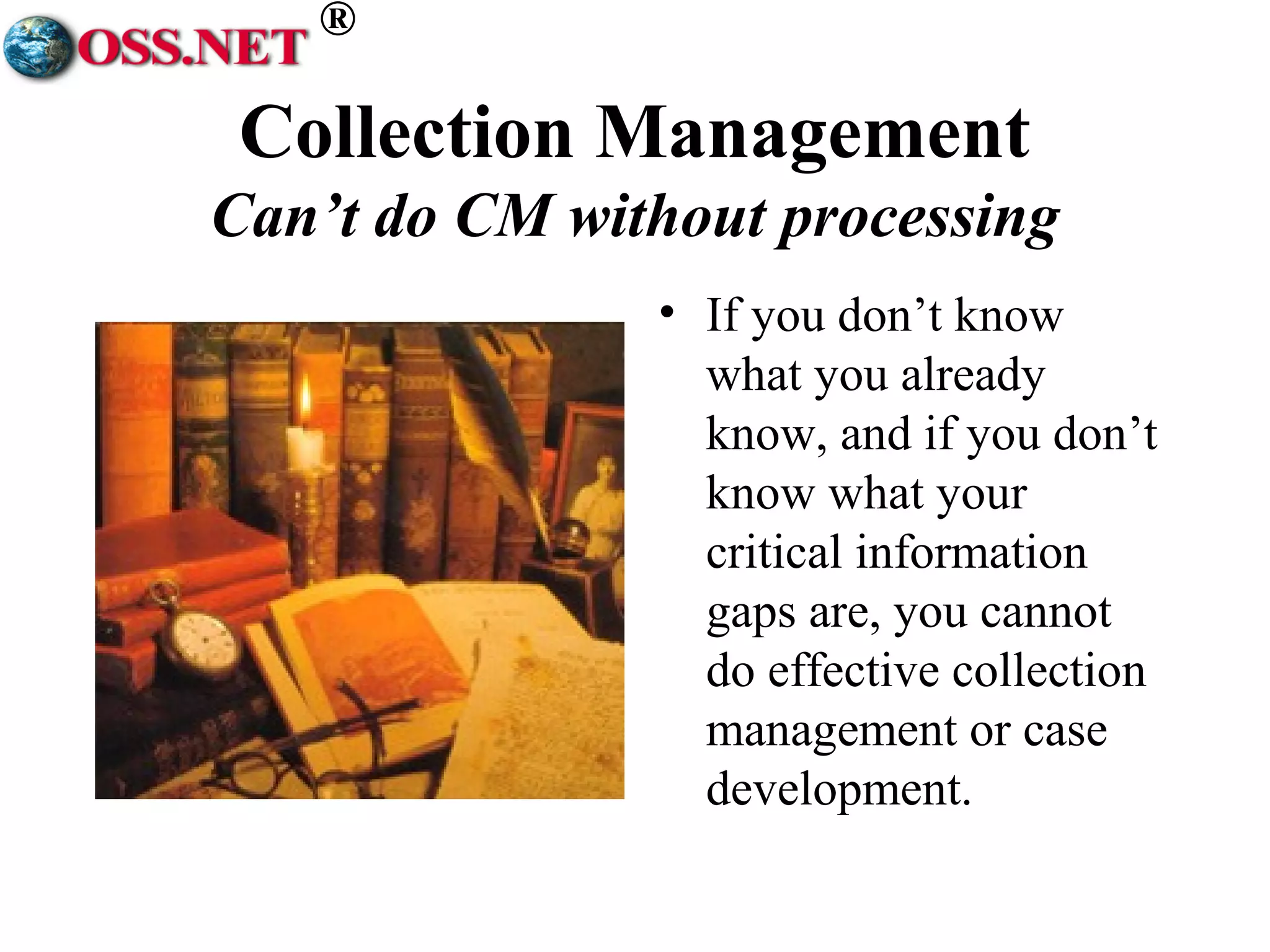® 
Collection Management 
Can’t do CM without processing 
• If you don’t know 
what you already 
know, and if you don’t 
know what your 
critical information 
gaps are, you cannot 
do effective collection 
management or case 
development. 
 