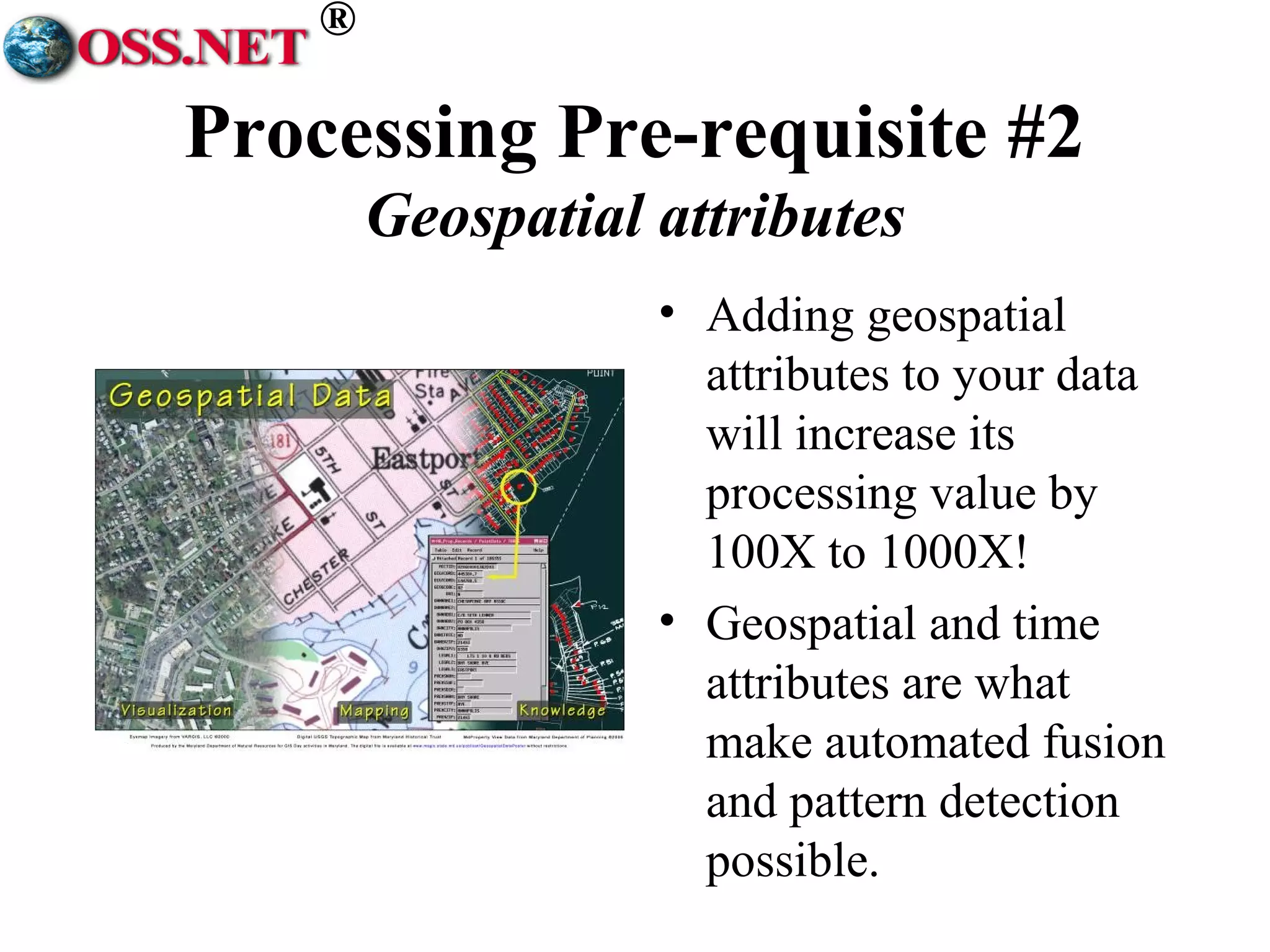® 
Processing Pre-requisite #2 
Geospatial attributes 
• Adding geospatial 
attributes to your data 
will increase its 
processing value by 
100X to 1000X! 
• Geospatial and time 
attributes are what 
make automated fusion 
and pattern detection 
possible. 
 