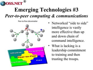 ® 
Emerging Technologies #3 
Peer-to-peer computing & communications 
• Networked “side to side” 
intelligence is vastly 
more effective than up 
and down chain of 
command intelligence. 
• What is lacking is a 
leadership commitment 
to training and then 
trusting the troops. 
 
