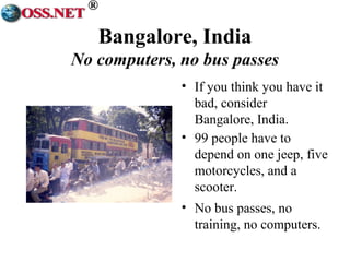 ® 
Bangalore, India 
No computers, no bus passes 
• If you think you have it 
bad, consider 
Bangalore, India. 
• 99 people have to 
depend on one jeep, five 
motorcycles, and a 
scooter. 
• No bus passes, no 
training, no computers. 
 