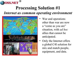 ® 
Processing Solution #1 
Internet as common operating environment 
• War and operations 
other than war are now 
a “come as you are” 
situation, with ad hoc 
allies that cannot be 
anticipated. 
• Only the Internet offers 
a global C4I solution for 
mix and match people, 
equipment, and data. 
 