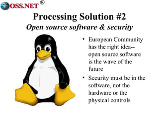 ® 
Processing Solution #2 
Open source software & security 
• European Community 
has the right idea-- 
open source software 
is the wave of the 
future 
• Security must be in the 
software, not the 
hardware or the 
physical controls 
 